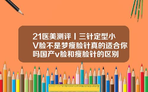 21医美测评丨三针定型小V脸不是梦瘦脸针真的适合你吗国产v脸和瘦脸针的区别