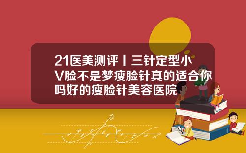 21医美测评丨三针定型小V脸不是梦瘦脸针真的适合你吗好的瘦脸针美容医院