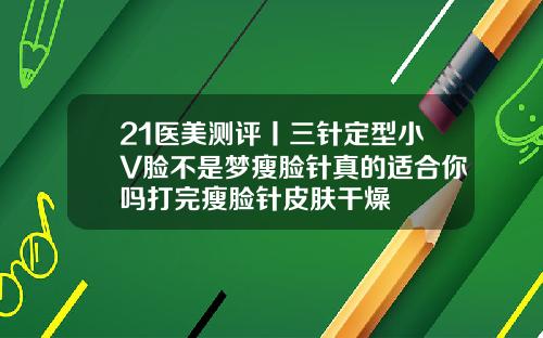 21医美测评丨三针定型小V脸不是梦瘦脸针真的适合你吗打完瘦脸针皮肤干燥