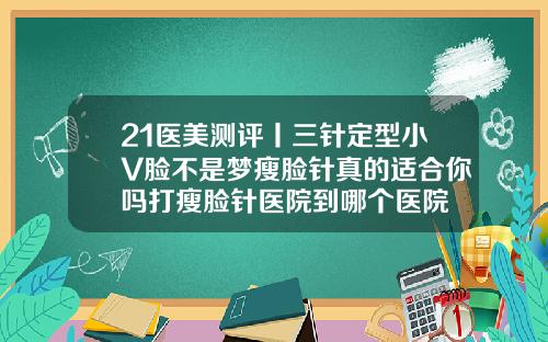 21医美测评丨三针定型小V脸不是梦瘦脸针真的适合你吗打瘦脸针医院到哪个医院