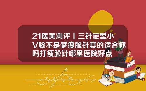 21医美测评丨三针定型小V脸不是梦瘦脸针真的适合你吗打瘦脸针哪里医院好点