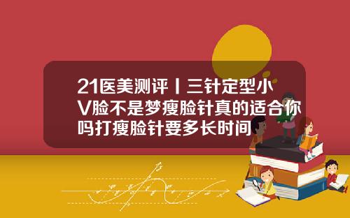 21医美测评丨三针定型小V脸不是梦瘦脸针真的适合你吗打瘦脸针要多长时间