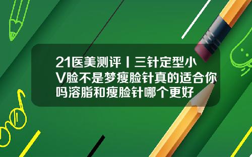 21医美测评丨三针定型小V脸不是梦瘦脸针真的适合你吗溶脂和瘦脸针哪个更好