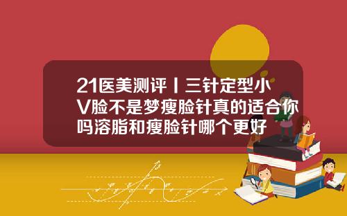21医美测评丨三针定型小V脸不是梦瘦脸针真的适合你吗溶脂和瘦脸针哪个更好
