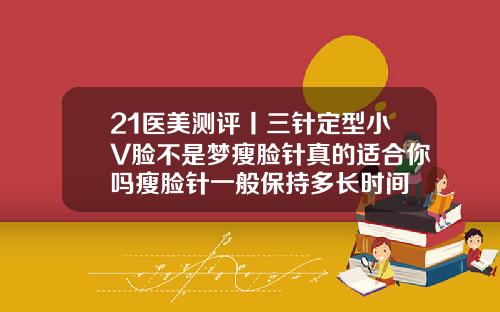 21医美测评丨三针定型小V脸不是梦瘦脸针真的适合你吗瘦脸针一般保持多长时间