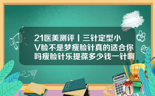 21医美测评丨三针定型小V脸不是梦瘦脸针真的适合你吗瘦脸针乐提葆多少钱一针啊