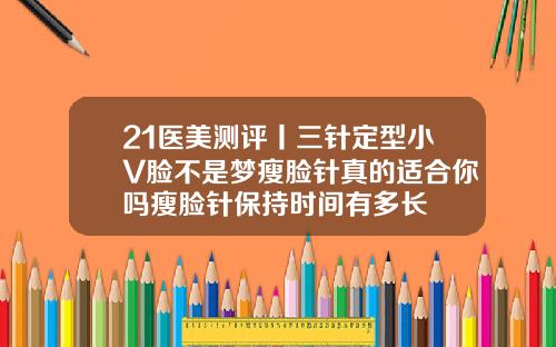 21医美测评丨三针定型小V脸不是梦瘦脸针真的适合你吗瘦脸针保持时间有多长