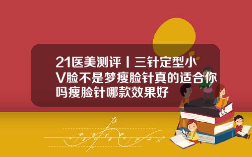 21医美测评丨三针定型小V脸不是梦瘦脸针真的适合你吗瘦脸针哪款效果好