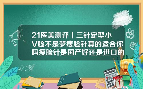 21医美测评丨三针定型小V脸不是梦瘦脸针真的适合你吗瘦脸针是国产好还是进口的好一点