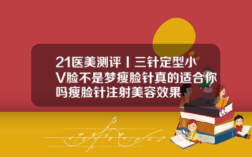 21医美测评丨三针定型小V脸不是梦瘦脸针真的适合你吗瘦脸针注射美容效果