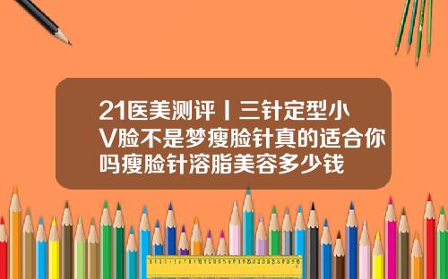 21医美测评丨三针定型小V脸不是梦瘦脸针真的适合你吗瘦脸针溶脂美容多少钱