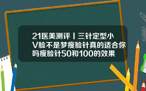 21医美测评丨三针定型小V脸不是梦瘦脸针真的适合你吗瘦脸针50和100的效果