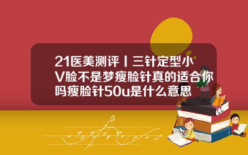 21医美测评丨三针定型小V脸不是梦瘦脸针真的适合你吗瘦脸针50u是什么意思