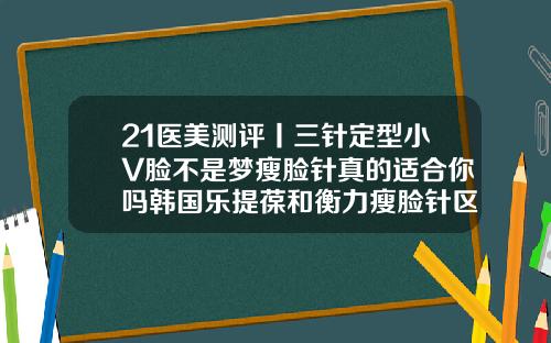 21医美测评丨三针定型小V脸不是梦瘦脸针真的适合你吗韩国乐提葆和衡力瘦脸针区别