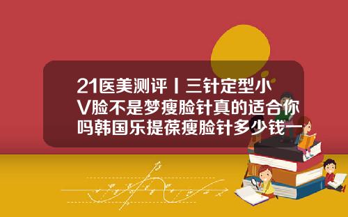 21医美测评丨三针定型小V脸不是梦瘦脸针真的适合你吗韩国乐提葆瘦脸针多少钱一支