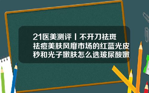 21医美测评丨不开刀祛斑祛痘美肤风靡市场的红蓝光皮秒和光子嫩肤怎么选玻尿酸嫩肤美白大约多少钱一次