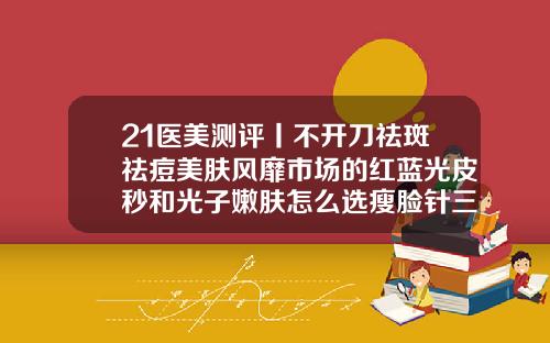 21医美测评丨不开刀祛斑祛痘美肤风靡市场的红蓝光皮秒和光子嫩肤怎么选瘦脸针三针能定型吗多少钱