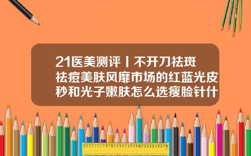 21医美测评丨不开刀祛斑祛痘美肤风靡市场的红蓝光皮秒和光子嫩肤怎么选瘦脸针什么牌子安全效果好