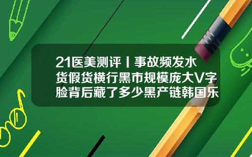 21医美测评丨事故频发水货假货横行黑市规模庞大V字脸背后藏了多少黑产链韩国乐提葆瘦脸针怎么样