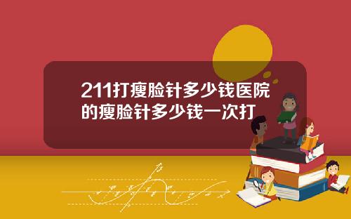 211打瘦脸针多少钱医院的瘦脸针多少钱一次打