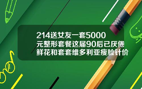 214送女友一套5000元整形套餐这届90后已厌倦鲜花和套套维多利亚瘦脸针价格