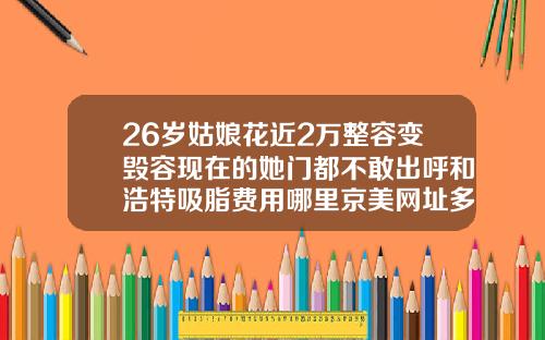 26岁姑娘花近2万整容变毁容现在的她门都不敢出呼和浩特吸脂费用哪里京美网址多少