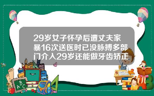 29岁女子怀孕后遭丈夫家暴16次送医时已没脉搏多部门介入29岁还能做牙齿矫正吗视频