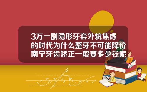 3万一副隐形牙套外貌焦虑的时代为什么整牙不可能降价南宁牙齿矫正一般要多少钱呢