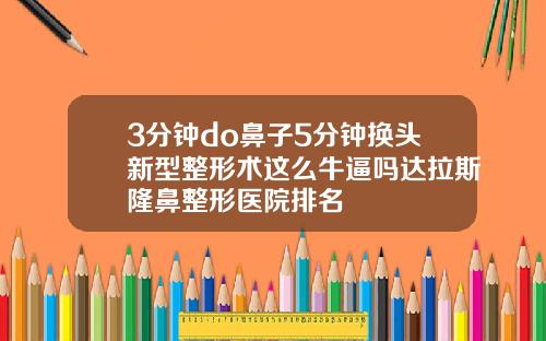 3分钟do鼻子5分钟换头新型整形术这么牛逼吗达拉斯隆鼻整形医院排名