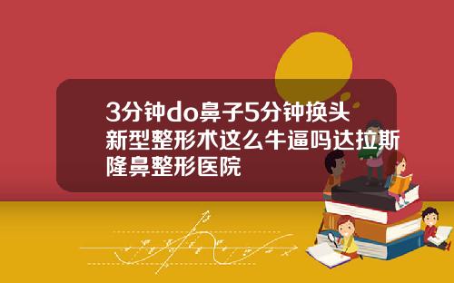 3分钟do鼻子5分钟换头新型整形术这么牛逼吗达拉斯隆鼻整形医院