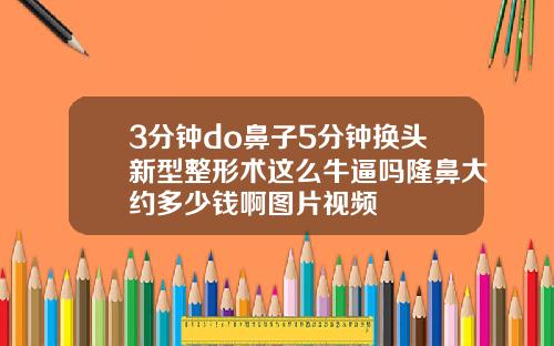 3分钟do鼻子5分钟换头新型整形术这么牛逼吗隆鼻大约多少钱啊图片视频