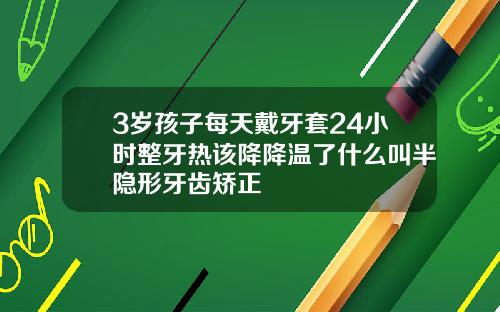 3岁孩子每天戴牙套24小时整牙热该降降温了什么叫半隐形牙齿矫正