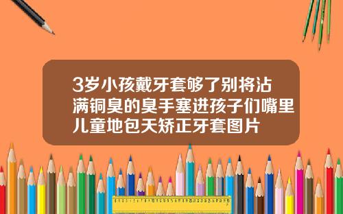 3岁小孩戴牙套够了别将沾满铜臭的臭手塞进孩子们嘴里儿童地包天矫正牙套图片