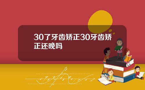 30了牙齿矫正30牙齿矫正还晚吗