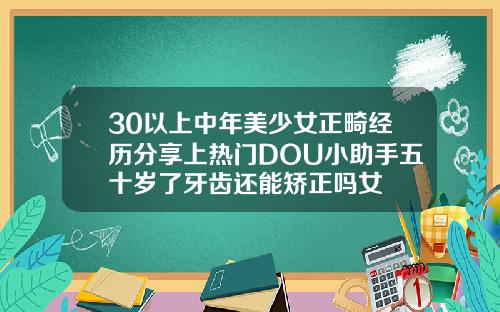 30以上中年美少女正畸经历分享上热门DOU小助手五十岁了牙齿还能矫正吗女