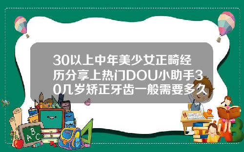 30以上中年美少女正畸经历分享上热门DOU小助手30几岁矫正牙齿一般需要多久才能齐