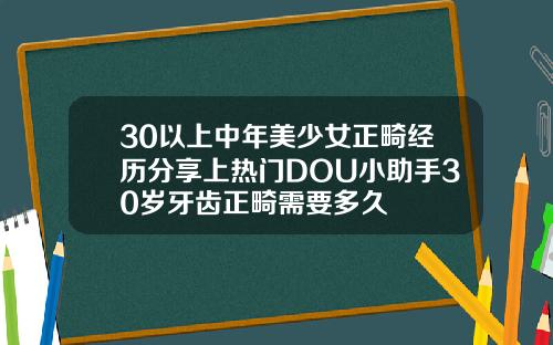 30以上中年美少女正畸经历分享上热门DOU小助手30岁牙齿正畸需要多久