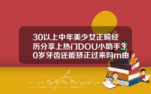 30以上中年美少女正畸经历分享上热门DOU小助手30岁牙齿还能矫正过来吗m由来cn