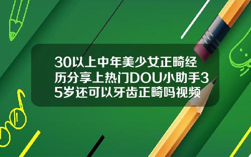 30以上中年美少女正畸经历分享上热门DOU小助手35岁还可以牙齿正畸吗视频