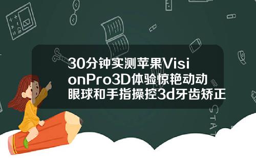 30分钟实测苹果VisionPro3D体验惊艳动动眼球和手指操控3d牙齿矫正视频