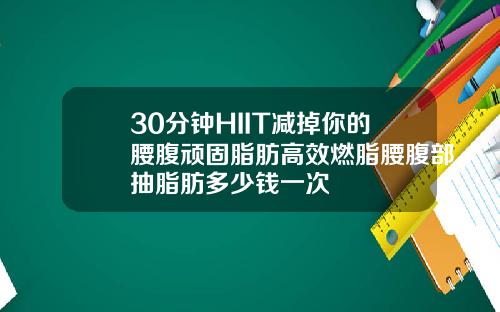30分钟HIIT减掉你的腰腹顽固脂肪高效燃脂腰腹部抽脂肪多少钱一次