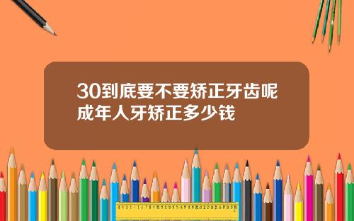 30到底要不要矫正牙齿呢成年人牙矫正多少钱