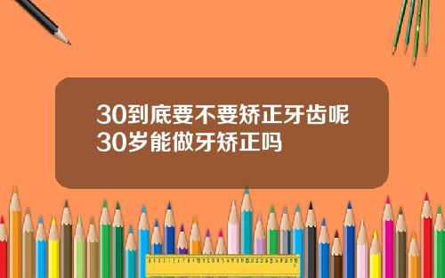 30到底要不要矫正牙齿呢30岁能做牙矫正吗