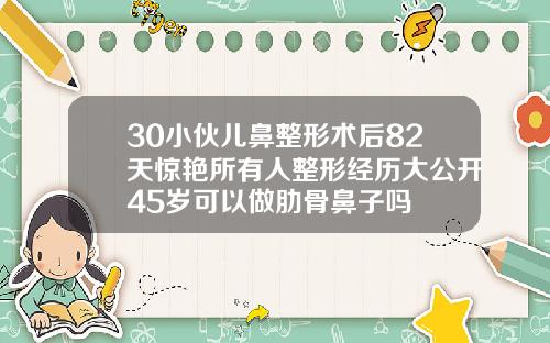 30小伙儿鼻整形术后82天惊艳所有人整形经历大公开45岁可以做肋骨鼻子吗