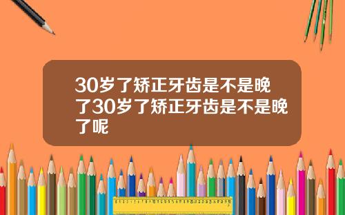 30岁了矫正牙齿是不是晚了30岁了矫正牙齿是不是晚了呢
