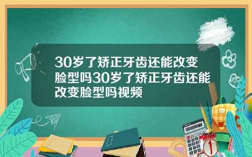 30岁了矫正牙齿还能改变脸型吗30岁了矫正牙齿还能改变脸型吗视频