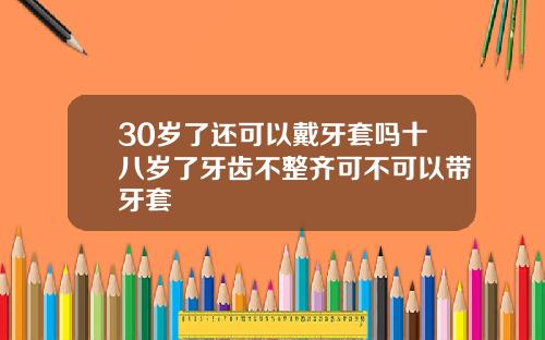 30岁了还可以戴牙套吗十八岁了牙齿不整齐可不可以带牙套