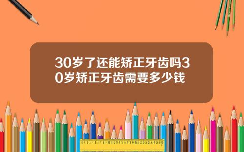 30岁了还能矫正牙齿吗30岁矫正牙齿需要多少钱