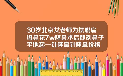 30岁北京女老师为摆脱扁塌鼻花7w隆鼻术后即刻鼻子平地起一针隆鼻针隆鼻价格