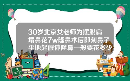 30岁北京女老师为摆脱扁塌鼻花7w隆鼻术后即刻鼻子平地起假体隆鼻一般要花多少钱一次